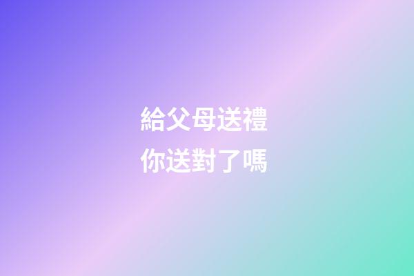 給父母送禮 你送對了嗎